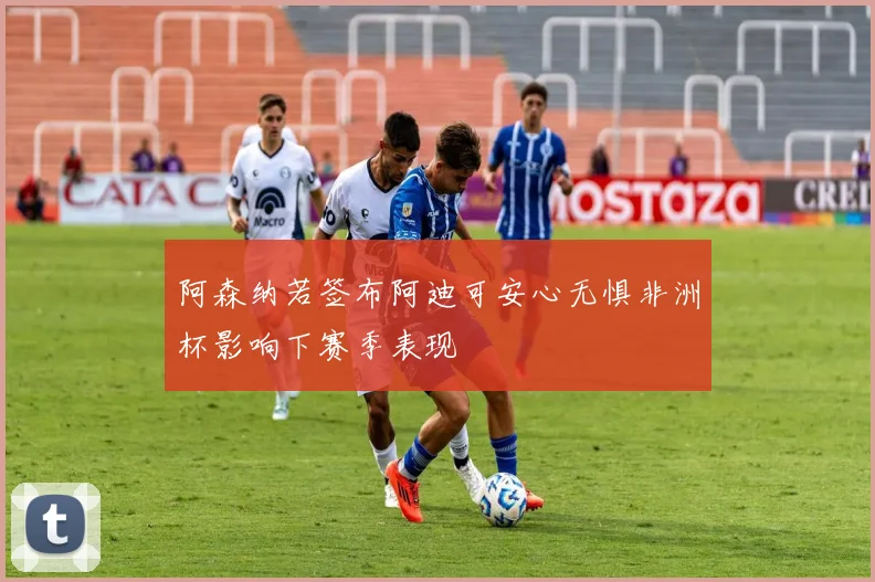 阿森纳若签布阿迪可安心无惧非洲杯影响下赛季表现