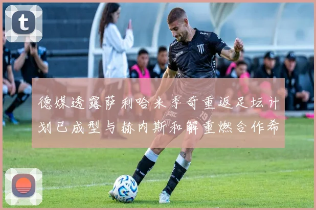 德媒透露萨利哈米季奇重返足坛计划已成型与赫内斯和解重燃合作希望