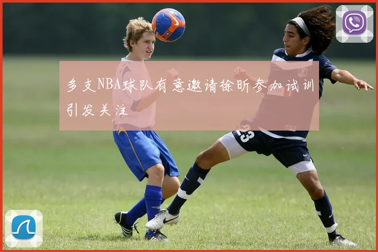 多支NBA球队有意邀请徐昕参加试训引发关注