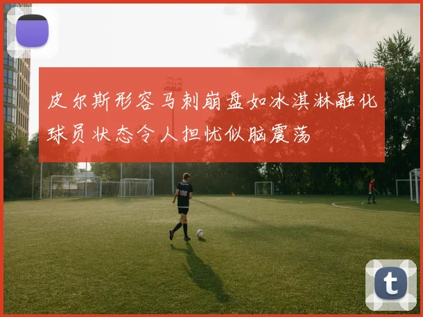 皮尔斯形容马刺崩盘如冰淇淋融化球员状态令人担忧似脑震荡