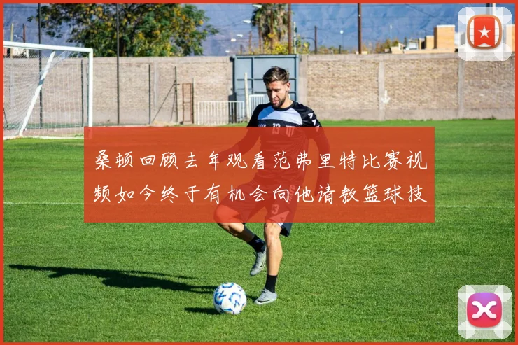 桑顿回顾去年观看范弗里特比赛视频如今终于有机会向他请教篮球技巧