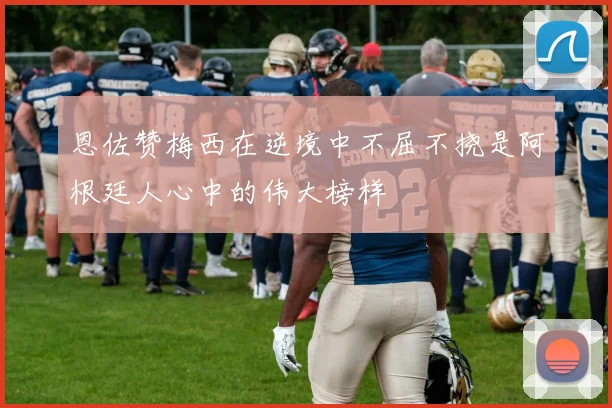 恩佐赞梅西在逆境中不屈不挠是阿根廷人心中的伟大榜样