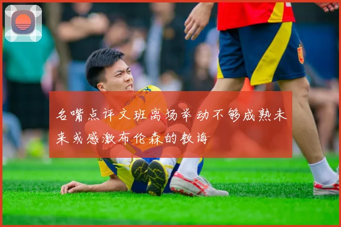 名嘴点评文班离场举动不够成熟未来或感激布伦森的教诲