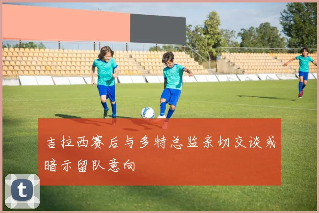 吉拉西赛后与多特总监亲切交谈或暗示留队意向